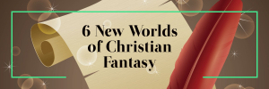 6 New Worlds of Christian Fantasy Books